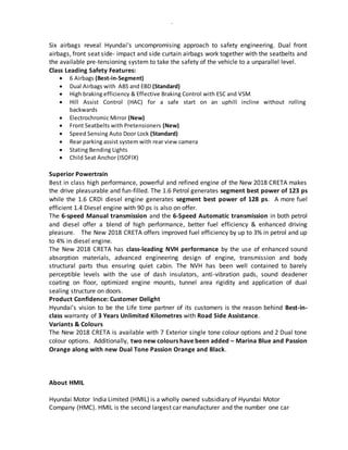 -
Six airbags reveal Hyundai's uncompromising approach to safety engineering. Dual front
airbags, front seat side- impact and side curtain airbags work together with the seatbelts and
the available pre-tensioning system to take the safety of the vehicle to a unparallel level.
Class Leading Safety Features:
 6 Airbags (Best-in-Segment)
 Dual Airbags with ABS and EBD (Standard)
 High braking efficiency & Effective Braking Control with ESC and VSM
 Hill Assist Control (HAC) for a safe start on an uphill incline without rolling
backwards
 Electrochromic Mirror (New)
 Front Seatbelts with Pretensioners (New)
 Speed Sensing Auto Door Lock (Standard)
 Rear parking assist system with rear view camera
 Stating Bending Lights
 Child Seat Anchor (ISOFIX)
Superior Powertrain
Best in class high performance, powerful and refined engine of the New 2018 CRETA makes
the drive pleasurable and fun-filled. The 1.6 Petrol generates segment best power of 123 ps
while the 1.6 CRDi diesel engine generates segment best power of 128 ps. A more fuel
efficient 1.4 Diesel engine with 90 ps is also on offer.
The 6-speed Manual transmission and the 6-Speed Automatic transmission in both petrol
and diesel offer a blend of high performance, better fuel efficiency & enhanced driving
pleasure. The New 2018 CRETA offers improved fuel efficiency by up to 3% in petrol and up
to 4% in diesel engine.
The New 2018 CRETA has class-leading NVH performance by the use of enhanced sound
absorption materials, advanced engineering design of engine, transmission and body
structural parts thus ensuring quiet cabin. The NVH has been well contained to barely
perceptible levels with the use of dash insulators, anti-vibration pads, sound deadener
coating on floor, optimized engine mounts, tunnel area rigidity and application of dual
sealing structure on doors.
Product Confidence: Customer Delight
Hyundai’s vision to be the Life time partner of its customers is the reason behind Best-in-
class warranty of 3 Years Unlimited Kilometres with Road Side Assistance.
Variants & Colours
The New 2018 CRETA is available with 7 Exterior single tone colour options and 2 Dual tone
colour options. Additionally, two new colours have been added – Marina Blue and Passion
Orange along with new Dual Tone Passion Orange and Black.
About HMIL
Hyundai Motor India Limited (HMIL) is a wholly owned subsidiary of Hyundai Motor
Company (HMC). HMIL is the second largest car manufacturer and the number one car
 