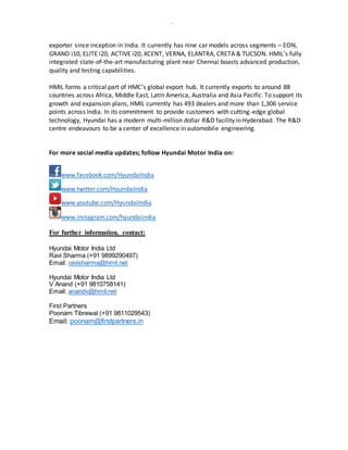 -
exporter since inception in India. It currently has nine car models across segments – EON,
GRAND i10, ELITE i20, ACTIVE i20, XCENT, VERNA, ELANTRA, CRETA & TUCSON. HMIL’s fully
integrated state-of-the-art manufacturing plant near Chennai boasts advanced production,
quality and testing capabilities.
HMIL forms a critical part of HMC’s global export hub. It currently exports to around 88
countries across Africa, Middle East, Latin America, Australia and Asia Pacific. To support its
growth and expansion plans, HMIL currently has 493 dealers and more than 1,306 service
points across India. In its commitment to provide customers with cutting-edge global
technology, Hyundai has a modern multi-million dollar R&D facility in Hyderabad. The R&D
centre endeavours to be a center of excellence in automobile engineering.
For more social media updates; follow Hyundai Motor India on:
www.facebook.com/HyundaiIndia
www.twitter.com/HyundaiIndia
www.youtube.com/HyundaiIndia
www.instagram.com/hyundaiindia
For further information, contact:
Hyundai Motor India Ltd
Ravi Sharma (+91 9899290497)
Email: ravisharma@hmil.net
Hyundai Motor India Ltd
V Anand (+91 9810758141)
Email: anandv@hmil.net
First Partners
Poonam Tibrewal (+91 9811029543)
Email: poonam@firstpartners.in
 