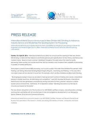 FOR RELEASE 3 P.M. PST, APRIL 29, 2016
PRESS RELEASE
International Metal Source Announces its New Division IMS Grinding to Advance
Industry Service and Modernize the Quoting System for Processing
International Metal Source rapidly expands their capabilities by bringing in processing in-house for
Engineers and Federal Agencies to utilize. International Metal Source services offer live pricing
calculators!
Cerritos, CA, April 29, 2016: International Metal Source (IMS) has announced the opening of their new division;
IMS Grinding, to fabricate finer tolerance and finishes per blue print specifications for Non-Ferrous and Ferrous raw
material metals. Based on loyal customer’s feedback throughout the years about the need for quality
processing, faster quoting, and quicker lead time, IMS has created a way to extend their capability to processing
in parallel of material distribution.
Most projects consist of almost 80% processing, such as and usually in this order; Raw Material Procurement, Heat
Treating, Lab Testing, Blanchard Grinding/Trepanning/Cutting etc., Machining and Finishing. In this case, IMS is
now able to execute two services in-house from this example, which are Raw Materials and Blanchard Grinding.
“By bringing processing in-house we are able to meet government contracts timelines and create a streamlined
process to shorten lead time, all while being cost competitive.”, said CEO Jay-Mee Del Rosario. International
Metal Source had also generated a revolutionary pricing calculator for their customer’s resource to obtain
quicker prices and lead time. Sohil Mody, VP of Operation added, “Grinding Calculator is our first step to
innovate our industry for the better”.
The new division will perform all of the functions of an AS9100/ISO certified company, and will provide a strategic
and long term partnership with all manufacturers to new and progressive developments in our Aerospace,
Space, Defense, Oil & Gas and Commercial Industry.
International Metal Source and all its division is an AS9100/ISO Certified, Women and Minority Owned Small
Business that specializes in the research, analysis, processing and delivery of metals, composites and exotic
materials.
Phone: (714)676-5669
Fax: (888)880-6404
sales@imetalsource.com
17605 Fabrica Way
Ste E & F
Cerritos,CA 90703
www.imetalsource.com
 