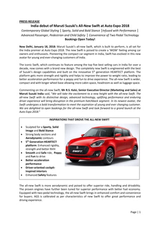 Page | 1
PRESS RELEASE
India debut of Maruti Suzuki's All-New Swift at Auto Expo 2018
Contemporary Global Styling | Sporty, Solid and Bold Stance |Infused with Performance |
Advanced Passenger, Pedestrian and Child Safety | Convenience of Two Pedal Technology
Bookings Open Today!
New Delhi, January 18, 2018: Maruti Suzuki’s all-new Swift, which is built to perform, is all set for
the India premier at Auto Expo 2018. The new Swift is poised to create a ‘WOW’ feeling among car
owners and enthusiasts. Pioneering the compact car segment in India, Swift has evolved in this new
avatar for young and ever-changing customers of India.
The iconic Swift, which continues to feature among the top five best selling cars in India for over a
decade, now comes with a brand new design. The completely new Swift is engineered with the best
of Suzuki’s design capabilities and built on the innovative 5th
generation HEARTECT platform. The
platform gets more strength and rigidity and helps to improve the power to weight ratio, leading to
better acceleration performance for a peppy and fun to drive experience. The all-new Swift is wider,
compact and with longer wheel base allowing more cabin space, headroom as well as luggage space.
Commenting on the all-new Swift, Mr R.S. Kalsi, Senior Executive Director (Marketing and Sales) at
Maruti Suzuki India said, “We will take the excitement to a new height with the all-new Swift. The
all-new Swift with its distinctive design, advanced technology, uplifting performance and enduring
driver experience will bring disruption in the premium hatchback segment. In its newest avatar, the
Swift undergoes a bold transformation to meet the aspiration of young and ever changing customer.
We are delighted to open bookings for the all-new Swift and look forward to a grand launch at the
Auto Expo 2018.”
The all-new Swift is more aerodynamic and poised to offer superior ride, handling and drivability.
The proven engines have further been tuned for superior performance with better fuel economy.
Equipped with two-pedal technology, the all-new Swift brings in enhanced comfort and convenience
for buyers. AGS is calibrated as per characteristics of new Swift to offer great performance and
driving experience.
INSPIRATIONS THAT DROVE THE ALL-NEW SWIFT
 Sculpted for a Sporty, Solid
Image and Bold Stance
 Strong body sections and
Aerodynamic contours
 5th
Generation HEARTECT
platform: Enhanced rigidity,
strength and better NVH
 Smooth and Safe ride, Peppy
and Fun to drive
 Better acceleration
performance
 Driver-oriented cockpit-
inspired interiors
 Enhanced Safety features
 