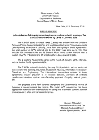 Government of India
Ministry of Finance
Department of Revenue
Central Board of Direct Taxes
New Delhi, 07th February, 2018.
PRESS RELEASE
Indian Advance Pricing Agreement regime moves forward with signing of five
UAPAs and two BAPAs by CBDT in January, 2018
The Central Board of Direct Taxes (CBDT) has entered into five Unilateral
Advance Pricing Agreements (UAPA) and two Bilateral Advance Pricing Agreements
(BAPA) during the month of January, 2018. With the signing of these Agreements,
the total number of APAs entered into by the CBDT has gone up to 196. This
includes 178 Unilateral APAs and 18 Bilateral APAs. In the current financial year, a
total of 44 APAs (7 Bilateral and 37 Unilateral) have been signed till date.
The 2 Bilateral Agreements signed in the month of January, 2018, inter alia,
include the first BAPA signed with USA.
The 7 APAs entered into during January, 2018 pertain to various sectors of
the economy like Banking, Insurance, Investment Advisory, Information Technology,
Chemicals and Engineering. The international transactions covered in these
agreements include provision of IT enabled services, provision of software
development services, contract manufacturing, payment of royalty, sale of goods,
etc.
The progress of the APA scheme strengthens the Government’s resolve of
fostering a non-adversarial tax regime. The Indian APA programme has been
appreciated nationally and internationally for being able to address complex transfer
pricing issues in a fair and transparent manner.
(Surabhi Ahluwalia)
Commissioner of Income Tax
(Media & Technical Policy)
Official Spokesperson, CBDT.
 