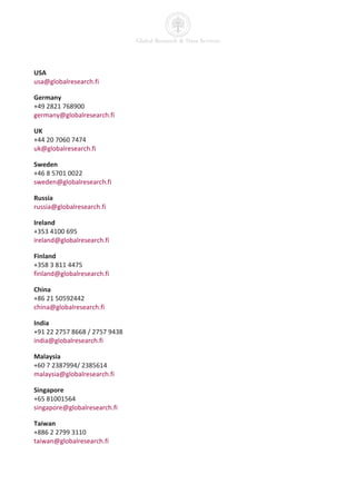USA
usa@globalresearch.fi

Germany
+49 2821 768900
germany@globalresearch.fi

UK
+44 20 7060 7474
uk@globalresearch.fi

Sweden
+46 8 5701 0022
sweden@globalresearch.fi

Russia
russia@globalresearch.fi

Ireland
+353 4100 695
ireland@globalresearch.fi

Finland
+358 3 811 4475
finland@globalresearch.fi

China
+86 21 50592442
china@globalresearch.fi

India
+91 22 2757 8668 / 2757 9438
india@globalresearch.fi

Malaysia
+60 7 2387994/ 2385614
malaysia@globalresearch.fi

Singapore
+65 81001564
singapore@globalresearch.fi

Taiwan
+886 2 2799 3110
taiwan@globalresearch.fi
 