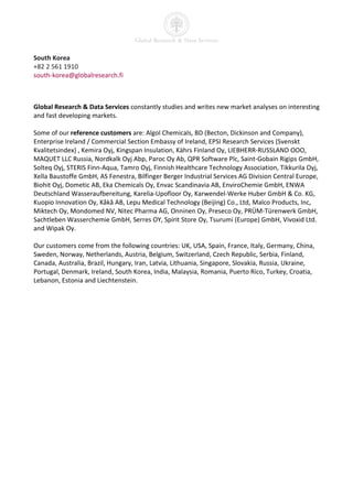 South Korea
+82 2 561 1910
south-korea@globalresearch.fi



Global Research & Data Services constantly studies and writes new market analyses on interesting
and fast developing markets.

Some of our reference customers are: Algol Chemicals, BD (Becton, Dickinson and Company),
Enterprise Ireland / Commercial Section Embassy of Ireland, EPSI Research Services (Svenskt
Kvalitetsindex) , Kemira Oyj, Kingspan Insulation, Kährs Finland Oy, LIEBHERR-RUSSLAND OOO,
MAQUET LLC Russia, Nordkalk Oyj Abp, Paroc Oy Ab, QPR Software Plc, Saint-Gobain Rigips GmbH,
Solteq Oyj, STERIS Finn-Aqua, Tamro Oyj, Finnish Healthcare Technology Association, Tikkurila Oyj,
Xella Baustoffe GmbH, AS Fenestra, Bilfinger Berger Industrial Services AG Division Central Europe,
Biohit Oyj, Dometic AB, Eka Chemicals Oy, Envac Scandinavia AB, EnviroChemie GmbH, ENWA
Deutschland Wasseraufbereitung, Karelia-Upofloor Oy, Karwendel-Werke Huber GmbH & Co. KG,
Kuopio Innovation Oy, Kåkå AB, Lepu Medical Technology (Beijing) Co., Ltd, Malco Products, Inc,
Miktech Oy, Mondomed NV, Nitec Pharma AG, Onninen Oy, Preseco Oy, PRÜM-Türenwerk GmbH,
Sachtleben Wasserchemie GmbH, Serres OY, Spirit Store Oy, Tsurumi (Europe) GmbH, Vivoxid Ltd.
and Wipak Oy.

Our customers come from the following countries: UK, USA, Spain, France, Italy, Germany, China,
Sweden, Norway, Netherlands, Austria, Belgium, Switzerland, Czech Republic, Serbia, Finland,
Canada, Australia, Brazil, Hungary, Iran, Latvia, Lithuania, Singapore, Slovakia, Russia, Ukraine,
Portugal, Denmark, Ireland, South Korea, India, Malaysia, Romania, Puerto Rico, Turkey, Croatia,
Lebanon, Estonia and Liechtenstein.
 