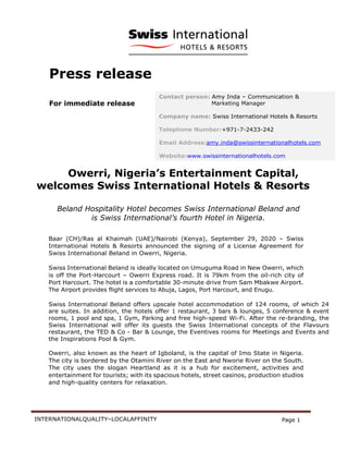 INTERNATIONALQUALITY–LOCALAFFINITY Page 1
Press release
For immediate release
Owerri, Nigeria’s Entertainment Capital,
welcomes Swiss International Hotels & Resorts
Beland Hospitality Hotel becomes Swiss International Beland and
is Swiss International’s fourth Hotel in Nigeria.
Baar (CH)/Ras al Khaimah (UAE)/Nairobi (Kenya), September 29, 2020 – Swiss
International Hotels & Resorts announced the signing of a License Agreement for
Swiss International Beland in Owerri, Nigeria.
Swiss International Beland is ideally located on Umuguma Road in New Owerri, which
is off the Port-Harcourt – Owerri Express road. It is 79km from the oil-rich city of
Port Harcourt. The hotel is a comfortable 30-minute drive from Sam Mbakwe Airport.
The Airport provides flight services to Abuja, Lagos, Port Harcourt, and Enugu.
Swiss International Beland offers upscale hotel accommodation of 124 rooms, of which 24
are suites. In addition, the hotels offer 1 restaurant, 3 bars & lounges, 5 conference & event
rooms, 1 pool and spa, 1 Gym, Parking and free high-speed Wi-Fi. After the re-branding, the
Swiss International will offer its guests the Swiss International concepts of the Flavours
restaurant, the TED & Co - Bar & Lounge, the Eventives rooms for Meetings and Events and
the Inspirations Pool & Gym.
Owerri, also known as the heart of Igboland, is the capital of Imo State in Nigeria.
The city is bordered by the Otamini River on the East and Nworie River on the South.
The city uses the slogan Heartland as it is a hub for excitement, activities and
entertainment for tourists; with its spacious hotels, street casinos, production studios
and high-quality centers for relaxation.
Contact person: Amy Inda – Communication &
Marketing Manager
Company name: Swiss International Hotels & Resorts
Telephone Number:+971-7-2433-242
Email Address:amy.inda@swissinternationalhotels.com
Website:www.swissinternationalhotels.com
 
