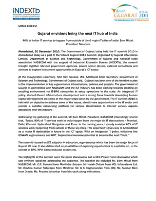 MEDIA RELEASE     <br />Gujarat envisions being the next IT hub of India <br />40% of Indian IT services to happen from outside of the 6 major IT cities of India- Som Mittal, President, Nasscom<br /> <br />Ahmedabad, 20 December 2010:  The Government of Gujarat today held the IT summit 2010 in Ahmedabad today as a part of the Vibrant Gujarat 2011 Summit. Organised by Gujarat Informatics Limited, Department of Science and Technology, Government of Gujarat and national trade association NASSCOM with the support of Industrial Extension Bureau (iNDEXTb), the summit brought together relevant government agencies, private sector players, external consultants and advisors to explore investment opportunities in Gujarat’s ICT sector.<br /> <br />At the inauguration ceremony, Shri Ravi Saxena, IAS, Additional Chief Secretary, Department of Science and Technology, Government of Gujarat said, “Gujarat has been one of the frontline states in the implementation of key e-governance infrastructure, policies and projects. The government of Gujarat in partnership with NASSCOM and the ICT industry has been working towards creating an enabling environment for IT-BPO companies to setup operations in the state. An integrated IT policy, state-of-the-art infrastructure development and a strong focus towards developing human capital development are some of the major steps taken by the government. The IT summit 2010 is held with an objective to address some of the issues, identify new opportunities in the IT sector and provide a suitable networking platform for various stakeholders to interact various aspects associated with the industry’.”<br /> <br />Addressing the gathering at the summit, Mr Som Mittal, President, NASSCOM interestingly shared that, “Today, 90% of IT services work in India happen from the major six IT destinations – Mumbai, Delhi, Chennai, Hyderabad, Bangalore and Pune. In the coming years, I clearly envision 40% of IT services work happening from outside of these six cities. This opportunity gives way to Ahmedabad as a major IT destination in future in the ICT space. With an integrated IT policy, initiatives like GSWAN, e-governance and GIFT, Gujarat has immense potential to become the next IT hub.”<br /> <br />The summit focused on ICT adoption in education, e-governance which has been the major focus of Gujarat till now. It also deliberated on possibilities of exploring opportunities to capitalize on, in the context of BPO, KPO, Semiconductor sectors etc.<br /> <br />The highlights of the summit were the panel discussions and a CEO Power Panel discussion which saw eminent speakers addressing the audience. The speaker list included Mr. Som Mittal from NASSCOM; Mr. C.P. Gurnani from Mahindra Satyam; Mr Harsh Chitale from HCL Infosystems Ltd, Mr. Krishna Kumar Natarajan from Mindtree; Mr. K S Raghunandan from IBM, Mr. Sundar Ram from Oracle; Ms. Pratima Amonkar from Microsoft along with others.<br />The Government of Gujarat will be organising seminars on Biotechnology on 22nd December 2010. In December, the Government has already conducted seminars on pharma, textiles, tourism, agriculture, healthcare, mining, chemical and petrochemical sectors.<br /> <br />About Vibrant Gujarat 2011 Summit<br />Vibrant Gujarat is a biennial global Summit held by the Government of Gujarat. The event is aimed at bringing together business leaders, investors, corporations, thought leaders, policy and opinion makers; the summit serves as a perfect platform to understand and explore business opportunities in the State of Gujarat. The Summit provides an excellent platform for showcasing products and services on one hand and one-to-one meetings, roundtable conferences, B2B meets, etc. on the other between the prospective investors and government officials.<br />The last four summits have been a major success and there has been a phenomenal increase in the investments that have come through. The last summit that took place on January 12-13, 2009 attracted investment commitments of over INR 12 lac crore (USD 243bn) by the way of 8663 MoUs and with employment generation potential of 26.2 lacs. A total of 600 international delegates from 45 countries participated in the last summit while 21 countries were showcased in the mega exhibition. The Summit has had a resounding successes in the past attracting many companies from Asia and Europe to establish their presence in Gujarat.<br />This year, Vibrant Gujarat 2011 to held on 12-13 January aims to facilitate investment alliances for participating countries and will be the premier platform in India to identify and leverage business opportunities in this key global market.<br />For more information, please contact:<br />Ajit Pai /Princy Mehta<br />APCO Worldwide<br />+91 98332 54405 / +91-98256 11662 <br />apai@apcoworldwide.com / pmehta@apcoworldwide.com <br />