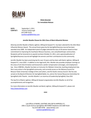 PRESS RELEASE
                                         For Immediate Release


DATE:            September 1, 2011
CONTACT:         Victoria Yarborough
                (417) 887-0133
                vyarborough@blmhpc.com


                  Jennifer Mueller Chosen for 2011 Class of Most Influential Women

Attorney Jennifer Mueller of Baird, Lightner, Millsap & Harpool P.C. has been selected for the 2011 Most
Influential Women Award. This annual honor given by the Springfield Business Journal has been
awarded since 2000. An independent panel of judges selected the class of 20 women based on their
commitment to improving the Southwest Missouri business, civic and philanthropic communities.
Recipients will be honored at an awards luncheon October 21, 2011, and a special publication of
Springfield Business Journal will highlight the winners and their contributions to the community.

Jennifer Mueller has been practicing law for over 13 years and has been with Baird, Lightner, Millsap &
Harpool P.C. since 2010. In addition to her legal work, Mrs. Mueller also provides employer trainings on
the areas of anti-discrimination and harassment, worker compensation and wages, and employment
law. Since 1998 Mrs. Mueller has been an Instructor for Webster University, teaching employment law.
She is very active in the Springfield community, and currently serves on the Advisory Council for
Missouri State University’s College of Arts and Letters, and the Ozarks Literacy Council. She has also
served on the Board of Directors for Springfield Ballet, Inc, and on the Human Resources Committee for
Springfield Little Theatre. Jennifer Mueller is an alumnus of Leadership Springfield, Class XVII.

The law firm of Baird, Lightner, Millsap & Harpool congratulates Jennifer Mueller on all of her
accomplishments and recognition.

For more information on Jennifer Mueller and Baird, Lightner, Millsap & Harpool P.C. please visit
http://www.blmhpc.com

                                                  ####




                      Law Offices of BAIRD, LIGHTNER, MILLSAP & HARPOOL P.C.
                1901-C South Ventura Springfield, MO 65804 Telephone (417) 887-0133
                               Fax (417) 887-8740 www.blmhpc.com
                                      vyarborough@blmhpc.com
 