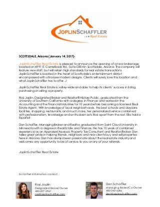 SCOTTSDALE, Arizona (January 14, 2017)-
JoplinSchaffler Real Estate is pleased to announce the opening of a new brokerage
located on 6991 E. Camelback Rd., Suite D304 in Scottsdale, Arizona. The company will
feature new staff, but will retain high standards for real estate transactions.
JoplinSchaffler is located in the heart of Scottsdale’s entertainment district
encompassed with ultra-luxe modern designs. Clients will surely love this location and
what JoplinSchaffler has to offer. J
JoplinSchaffler Real Estate is valley-wide and able to help its clients’ success in listing,
purchasing or selling a property.
Rosi Joplin, Designated Broker and Realtor® Notary Public, graduated from the
University of Southern California with a degree in Finance and worked in the
Accounting and the Financial Industries for 10 years before becoming a licensed Real
Estate Agent. With knowledge of local neighborhoods, the best schools and daycare
facilities, shopping, restaurants, and much more, her personalized service combined
with professionalism, knowledge and enthusiasm sets Rosi apart from the rest. Ella habla
Español!
Dan Schaffler, Managing Broker and Realtor, graduated from Saint Cloud University in
Minnesota with a degree in Real Estate and Finance. He has 10 years of combined
experience as an Appraiser/Assessor, Property Tax Consultant and Realtor/Broker. Dan
takes great pride in helping friends, neighbors and new clients buy and sell properties
here in Arizona. Dan has always been passionate about the real estate industry and
welcomes any opportunity to be of service to you or any of your referrals.
JoplinSchaffler Real Estate
For further information contact:
Dan Schaffler
Managing Broker/Co-Owner
480-340-6246
dan@joplinschaffler.com
Rosi Joplin
Designated Broker/Owner
480-307-2961
rosi@joplinschaffler.com
 