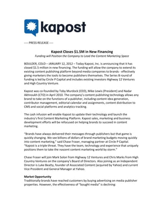 ---- PRESS RELEASE ----

                     Kapost Closes $1.5M in New Financing
        Funding will Position the Company to Lead the Content Marketing Space

BOULDER, COLO – JANUARY 12, 2012 – Today Kapost, Inc. is announcing that it has
closed $1.5 million in new financing. The funding will allow the company to extend its
existing content publishing platform beyond media companies to brands - effectively
giving marketers the tools to become publishers themselves. The Series B round of
funding is led by Circle P Capital and includes existing investors Highway 12 Ventures
and High Country Venture.

Kapost was co-founded by Toby Murdock (CEO), Mike Lewis (President) and Nadar
Akhnoukh (CTO) in April 2010. The company’s content publishing technology allows any
brand to take on the functions of a publisher, including content idea generation,
contributor management, editorial calendar and assignments, content distribution to
CMS and social platforms and analytics tracking.

The cash infusion will enable Kapost to update their technology and launch the
industry’s first Content Marketing Platform. Kapost sales, marketing and business
development efforts will be refocused on helping brands to succeed in content
marketing.

“Brands have always delivered their messages through publishers but that game is
quickly changing. We see billions of dollars of brand marketing budgets moving quickly
into content marketing,” said Chase Fraser, managing partner at Circle P Capital.
“Kapost is a triple threat. They have the team, technology and experience that uniquely
positions them to take the nascent content marketing world by storm.”

Chase Fraser will join Mark Solon from Highway 12 Ventures and Chris Marks from High
Country Ventures on the company’s Board of Directors. Also joining as an Independent
Director is Luke Beatty, founder of Associated Content (acquired by Yahoo) and current
Vice President and General Manager at Yahoo.

Market Opportunity
Traditionally brands have reached customers by buying advertising on media publisher
properties. However, the effectiveness of “bought media” is declining:
 
