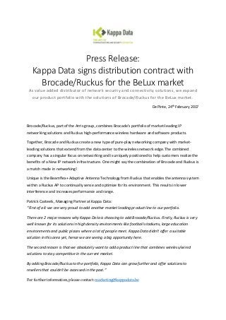Press Release:
Kappa Data signs distribution contract with
Brocade/Ruckus for the BeLux market
As value added distributor of network security and connectivity solutions, we expand
our product portfolio with the solutions of Brocade/Ruckus for the BeLux market.
De Pinte, 24th February 2017
Brocade/Ruckus, part of the Arris group, combines Brocade’s portfolio of market-leading IP
networking solutions and Ruckus high-performance wireless hardware and software products.
Together, Brocade and Ruckus create a new type of pure-play networking company with market-
leading solutions that extend from the data center to the wireless network edge. The combined
company has a singular focus on networking and is uniquely positioned to help customers realize the
benefits of a New IP network infrastructure. One might say the combination of Brocade and Ruckus is
a match made in networking!
Unique is the Beamflex+ Adaptive Antenna Technology from Ruckus that enables the antenna system
within a Ruckus AP to continually sense and optimize for its environment. This results in lower
interference and increases performance and range.
Patrick Casteels, Managing Partner at Kappa Data:
“First of all: we are very proud to add another market leading product line to our portfolio.
There are 2 major reasons why Kappa Data is choosing to add Brocade/Ruckus. Firstly, Ruckus is very
well known for its solutions in high density environments like football stadiums, large education
environments and public places where a lot of people meet. Kappa Data didn’t offer a suitable
solution in this area yet, hence we are seeing a big opportunity here.
The second reason is that we absolutely want to add a product line that combines wireless/wired
solutions to stay competitive in the current market.
By adding Brocade/Ruckus to the portfolio, Kappa Data can grow further and offer solutions to
resellers that couldn’t be accessed in the past.”
For further information, please contact: marketing@kappadata.be
 