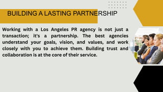 BUILDING A LASTING PARTNERSHIP
Working with a Los Angeles PR agency is not just a
transaction; it's a partnership. The best agencies
understand your goals, vision, and values, and work
closely with you to achieve them. Building trust and
collaboration is at the core of their service.
 