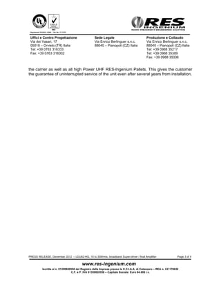 Uffici e Centro Progettazione                    Sede Legale                              Produzione e Collaudo
 Via dei Vasari, 17                               Via Enrico Berlinguer s.n.c.             Via Enrico Berlinguer s.n.c.
 05018 – Orvieto (TR) Italia                      88040 – Pianopoli (CZ) Italia            88040 – Pianopoli (CZ) Italia
 Tel: +39 0763 316333                                                                      Tel: +39 0968 35217
 Fax: +39 0763 316002                                                                      Tel: +39 0968 35389
                                                                                           Fax: +39 0968 35336


LDU62-HG is the perfect solution to drive the ultimate High Power Pallet from RES-
Ingenium, the LDU688XLD, in both broad-band or Doherty configuration system.

The LDU688XLD offers the flexibility of the broadband version and the high efficiency of
the Doherty circuitry (>40% typical RF efficiency) in a Fast & Easy product configuration,
“all-in-one”, becoming a real innovative “Pallet-system” solution.

Thanks to the



system by RES-Ingenium, our customer can buy either a broad-band pallet and then
reconfigure it into a Doherty solution or can buy directly a Doherty solution and then
change the frequency on the field, if it become necessary.

LDU688XLD has been defined - by expert broadcasting engineers – “The most flexible,
simple, powerful and efficient pallet-system available today for digital application”
(220Wrms in DVB and 350Wrms in ATSC).

In the picture here below the LDU688XLD in his high efficiency DOHER-Plus ® version




PRESS RELEASE, December 2012 – LDU62-HG, 10 to 30Wrms, broadband Super-driver / final Amplifier                    Page 3 of 4



          Iscritta al n. 01359920558 del Registro delle Imprese presso la C.C.I.A.A. di Catanzaro – REA n. CZ 178832
                                 C.F. e P. IVA 01359920558 – Capitale Sociale: Euro 64.000 i.v.
 