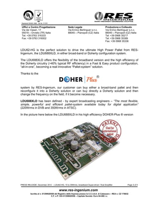 Uffici e Centro Progettazione                    Sede Legale                              Produzione e Collaudo
 Via dei Vasari, 17                               Via Enrico Berlinguer s.n.c.             Via Enrico Berlinguer s.n.c.
 05018 – Orvieto (TR) Italia                      88040 – Pianopoli (CZ) Italia            88040 – Pianopoli (CZ) Italia
 Tel: +39 0763 316333                                                                      Tel: +39 0968 35217
 Fax: +39 0763 316002                                                                      Tel: +39 0968 35389
                                                                                           Fax: +39 0968 35336


LDU688XLD can be supplied either with Manual or SMARTBIAS® option (IR Control).

LDU688XLD can be supplied already tuned on the customer working channel (Picture
here above) or in his broadband version, covering the entire UHF broadcasting band (470-
862MHz).

If purchased in his broadband version the unit can be converted any time to a high
efficiency Doherty Power Amplifier pallet just changing the combining board at the output
and resetting the bias of the two amplifier section. A simple operation that can be done by
a normal skilled technician in few minutes, with basic tools.


Here below the LDU688XLD in his broadband version.




For more information: info@res-ingenium.com




PRESS RELEASE, December 2012 – LDU62-HG, 10 to 30Wrms, broadband Super-driver / final Amplifier                    Page 4 of 4



          Iscritta al n. 01359920558 del Registro delle Imprese presso la C.C.I.A.A. di Catanzaro – REA n. CZ 178832
                                 C.F. e P. IVA 01359920558 – Capitale Sociale: Euro 64.000 i.v.
 