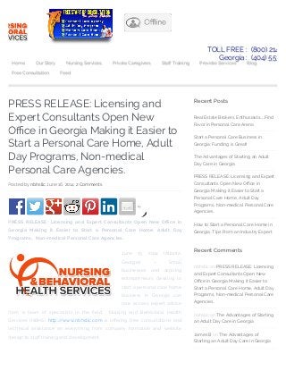 PRESS RELEASE: Licensing and
Expert Consultants Open New
O!ce in Georgia Making it Easier to
Start a Personal Care Home, Adult
Day Programs, Non-medical
Personal Care Agencies.
Posted by nbhsllc June 16, 2014 2 Comments
by
PRESS RELEASE: Licensing and Expert Consultants Open New O!ce in
Georgia Making it Easier to Start a Personal Care Home, Adult Day
Programs, Non-medical Personal Care Agencies.
June 13, 2014 (Atlanta,
Georgia) – Small
businesses and aspiring
entrepreneurs desiring to
start a personal care home
business in Georgia can
now access expert advice
from a team of specialists in the "eld. Nursing and Behavioral Health
Services (NBHS) http://www.nbhsllc.com is o#ering free consultations and
technical assistance on everything from company formation and website
design to sta# training and development.
Recent Posts
Real Estate Brokers, Enthusiasts…Find
Favor in Personal Care Arena
Start a Personal Care Business in
Georgia: Funding is Great!
The Advantages of Starting an Adult
Day Care in Georgia
PRESS RELEASE: Licensing and Expert
Consultants Open New O!ce in
Georgia Making it Easier to Start a
Personal Care Home, Adult Day
Programs, Non-medical Personal Care
Agencies.
How to Start a Personal Care Home in
Georgia: Tips From an Industry Expert
Recent Comments
nbhsllc on PRESS RELEASE: Licensing
and Expert Consultants Open New
O!ce in Georgia Making it Easier to
Start a Personal Care Home, Adult Day
Programs, Non-medical Personal Care
Agencies.
nbhsllc on The Advantages of Starting
an Adult Day Care in Georgia
James B on The Advantages of
Starting an Adult Day Care in Georgia
TOLL FREE : (800) 214.26
Georgia : (404) 553.19
Home Our Story Nursing Services Private Caregivers Sta! Training Provider Services Blog
Free Consultation Feed
 