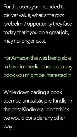Fortheusersyouintendedto
delivervalue,whatistheroot
probelm /opportunitytheyface
today,thatifyoudoagreatjob,
maynolongerexist.
ForAmazonthiswasbeingable
tohaveimmediateaccesstoany
bookyoumightbeinterestedin.
Whiledownloadingabook
seemedunrealisticpre-Kindle,in
thepost-KindleeraIdon’tthink
wewouldconsideranyother
way.
 