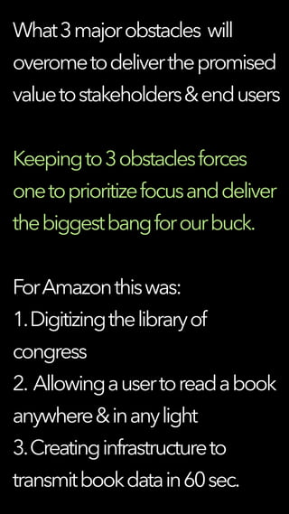 What3majorobstacles will
overometodeliverthepromised
valuetostakeholders&endusers
Keepingto3obstaclesforces
onetoprioritizefocusanddeliver
thebiggestbangforourbuck.
ForAmazonthiswas:
1.Digitizingthelibraryof
congress
2. Allowingausertoreadabook
anywhere&inanylight
3.Creatinginfrastructureto
transmitbookdatain60sec.
 