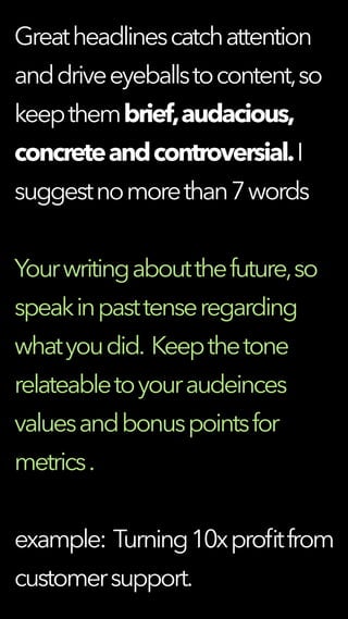 Greatheadlinescatchattention
anddriveeyeballstocontent,so
keepthembrief,audacious,
concreteandcontroversial.I
suggestnomorethan7words
Yourwritingaboutthefuture,so
speakinpasttenseregarding
whatyoudid. Keepthetone
relateabletoyouraudeinces
valuesandbonuspointsfor
metrics.
example: Turning10xproﬁtfrom
customersupport.
 