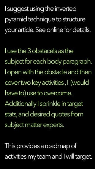 Isuggestusingtheinverted
pyramidtechniquetostructure
yourarticle.Seeonlinefordetails.
Iusethe3obstacelsasthe
subjectforeachbodyparagraph.
Iopenwiththeobstacleandthen
covertwokeyactivities,I (would
haveto)usetoovercome.
AdditionallyIsprinkleintarget
stats,anddesiredquotesfrom
subjectmatterexperts.
Thisprovidesaroadmapof
activitiesmyteamandIwilltarget.
 