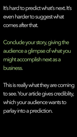 It’shardtopredictwhat’snext.It’s
evenhardertosuggestwhat
comesafterthat.
Concludeyourstory,givingthe
audienceaglimpseofwhatyou
mightaccomplishnextasa
business.
Thisisreallywhattheyarecoming
tosee.Yourarticlegivescrediblity,
whichyouraudiencewantsto
parlayintoaprediction.
 