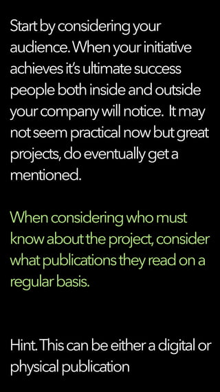 Startbyconsideringyour
audience.Whenyourinitiative
achievesit’sultimatesuccess
peoplebothinsideandoutside
yourcompanywillnotice. Itmay
notseempracticalnowbutgreat
projects,doeventuallygeta
mentioned.
Whenconsideringwhomust
knowabouttheproject,consider
whatpublicationstheyreadona
regularbasis.
Hint.Thiscanbeeitheradigitalor
physicalpublication
 