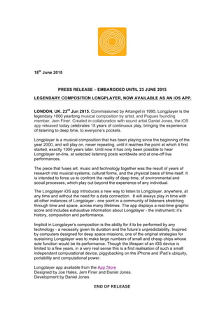 18th
June 2015
PRESS RELEASE – EMBARGOED UNTIL 23 JUNE 2015
LEGENDARY COMPOSITION LONGPLAYER, NOW AVAILABLE AS AN iOS APP.
LONDON, UK. 23rd
Jun 2015. Commissioned by Artangel in 1995, Longplayer is the
legendary 1000 yearlong musical composition by artist, and Pogues founding
member, Jem Finer. Created in collaboration with sound artist Daniel Jones, the iOS
app released today celebrates 15 years of continuous play, bringing the experience
of listening to deep time, to everyone’s pockets.
Longplayer is a musical composition that has been playing since the beginning of the
year 2000, and will play on, never repeating, until it reaches the point at which it first
started, exactly 1000 years later. Until now it has only been possible to hear
Longplayer on-line, at selected listening posts worldwide and at one-off live
performances.
The piece that fuses art, music and technology together was the result of years of
research into musical systems, cultural forms, and the physical basis of time itself. It
is intended to force us to confront the reality of deep time, of environmental and
social processes, which play out beyond the experience of any individual.
The Longplayer iOS app introduces a new way to listen to Longplayer, anywhere, at
any time and without the need for a data connection. It will always play in time with
all other instances of Longplayer - one point in a community of listeners stretching
through time and space, across many lifetimes. The app displays a real-time graphic
score and includes exhaustive information about Longplayer - the instrument; it’s
history, composition and performance.
Implicit in Longplayer’s composition is the ability for it to be performed by any
technology - a necessity given its duration and the future’s unpredictability. Inspired
by computers designed for deep space missions, one of the original strategies for
sustaining Longplayer was to make large numbers of small and cheap chips whose
sole function would be its performance. Though the lifespan of an iOS device is
limited to a few years, in a very real sense this is a first realisation of such a small
independent computational device, piggybacking on the iPhone and iPad’s ubiquity,
portability and computational power.
Longplayer app available from the App Store
Designed by Joe Hales, Jem Finer and Daniel Jones.
Development by Daniel Jones.
END OF RELEASE
 
