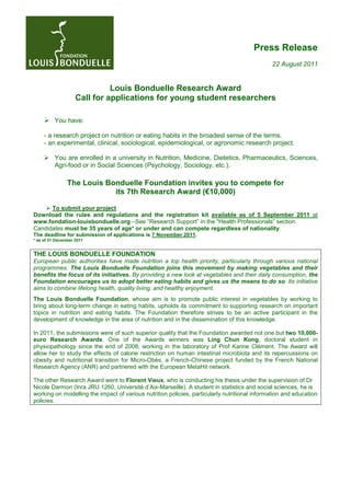 Press Release
                                                                                               22 August 2011


                              Louis Bonduelle Research Award
                    Call for applications for young student researchers

          You have:

     - a research project on nutrition or eating habits in the broadest sense of the terms.
     - an experimental, clinical, sociological, epidemiological, or agronomic research project.

          You are enrolled in a university in Nutrition, Medicine, Dietetics, Pharmaceutics, Sciences,
          Agri-food or in Social Sciences (Psychology, Sociology, etc.).

                The Louis Bonduelle Foundation invites you to compete for
                            its 7th Research Award (€10,000)

      To submit your project
Download the rules and regulations and the registration kit available as of 5 September 2011 at
www.fondation-louisbonduelle.org –See “Research Support” in the "Health Professionals” section.
Candidates must be 35 years of age* or under and can compete regardless of nationality.
The deadline for submission of applications is 7 November 2011.
* as of 31 December 2011


THE LOUIS BONDUELLE FOUNDATION
European public authorities have made nutrition a top health priority, particularly through various national
programmes. The Louis Bonduelle Foundation joins this movement by making vegetables and their
benefits the focus of its initiatives. By providing a new look at vegetables and their daily consumption, the
Foundation encourages us to adopt better eating habits and gives us the means to do so. Its initiative
aims to combine lifelong health, quality living, and healthy enjoyment.
The Louis Bonduelle Foundation, whose aim is to promote public interest in vegetables by working to
bring about long-term change in eating habits, upholds its commitment to supporting research on important
topics in nutrition and eating habits. The Foundation therefore strives to be an active participant in the
development of knowledge in the area of nutrition and in the dissemination of this knowledge.

In 2011, the submissions were of such superior quality that the Foundation awarded not one but two 10,000-
euro Research Awards. One of the Awards winners was Ling Chun Kong, doctoral student in
physiopathology since the end of 2008, working in the laboratory of Prof Karine Clément. The Award will
allow her to study the effects of calorie restriction on human intestinal microbiota and its repercussions on
obesity and nutritional transition for Micro-Obès, a French-Chinese project funded by the French National
Research Agency (ANR) and partnered with the European MetaHit network.

The other Research Award went to Florent Vieux, who is conducting his thesis under the supervision of Dr
Nicole Darmon (Inra JRU 1260, Université d’Aix-Marseille). A student in statistics and social sciences, he is
working on modelling the impact of various nutrition policies, particularly nutritional information and education
policies.
 