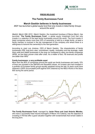 PRESS RELEASE

                                The Family Businesses Fund

               March Gestión believes in family businesses
  MGF has launched a global equity fund that only invests in listed family Groups
                              around the world


Madrid, March 28th 2012.- March Gestion, the investment boutique of Banca March, has
launched `The Family Businesses Fund´, a global equity investment fund that only
invests in a selection of the best family businesses around the world. The fund invests in
listed companies where more than 25% of ownership is held by a single family, at least a
family member is involved in the top management of the company and where there is a
willingness to transmit the ownership to the next generation.

According to José Luis Jiménez, CEO of March Gestión, “the characteristics of family
businesses (FB): long term view, commitment, loyalty, motivation and low leverage; make
them solid and stable businesses in the long run compared to other non-family companies
(NFB), as has been proven crisis after crisis. As a matter of fact, FB revenues and profits
are better than NFB.”

Family businesses: a very profitable asset
More than the 80% of companies around the world are family businesses and nearly 15%
of them are included in the S&P500 and Stoxx600 indices. An investor who had invested in
a portfolio of European family groups equally weighted during the last 16 years could have
obtained a 250% accumulated profit against 50% obtained by the MSCI World or the Stoxx
600 during the same period.

  500%




  400%
                    European Family Business Companies
                    Stoxx 600
                    MSCI World LC
  300%




  200%




  100%




    0%
      dic-95    dic-97          dic-99          dic-01   dic-03   dic-05   dic-07   dic-09




The Family Businesses Fund, managed by Javier Pérez and José Antonio Méndez,
who have a successful track record (managers of March Vini Catena), has the objective of
investing in FB that offer a good valuation together with fundamentals that remain stable in
the long term.




                                                                                             1
 