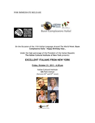FOR IMMEDIATE RELEASE




 On the Occasion of the 11th Italian Language Around The World Week: Buon
                 Compleanno Italia – Happy Birthday Italy ,

      Under the high patronage of the President of the Italian Republic
           The Italian Cultural Institute of New York presents:

            EXCELLENT ITALIANS FROM NEW YORK

                    Friday, October 21, 2011 – 6.00 pm

                          Italian Cultural Institute
                               686 Park Avenue
                         (between 68th and 69th street)
 
