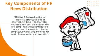 Effective PR news distribution
involves a strategic blend of
storytelling, timing, and targeted
outreach. This section explores the
key components that contribute to
the success of a news distribution
campaign, emphasizing the need for
meticulous planning and execution.
Key Components of PR
News Distribution
 