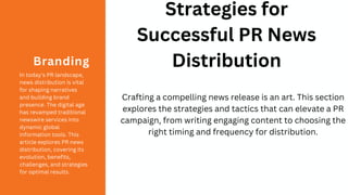 In today's PR landscape,
news distribution is vital
for shaping narratives
and building brand
presence. The digital age
has revamped traditional
newswire services into
dynamic global
information tools. This
article explores PR news
distribution, covering its
evolution, benefits,
challenges, and strategies
for optimal results.
Branding
Strategies for
Successful PR News
Distribution
Crafting a compelling news release is an art. This section
explores the strategies and tactics that can elevate a PR
campaign, from writing engaging content to choosing the
right timing and frequency for distribution.
 