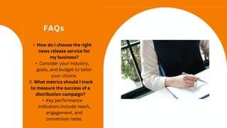 FAQs
• How do I choose the right
news release service for
my business?
• Consider your industry,
goals, and budget to tailor
your choice.
2. What metrics should I track
to measure the success of a
distribution campaign?
• Key performance
indicators include reach,
engagement, and
conversion rates.
 