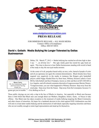 www.sledgehammercoalition.com
                                           PRESS RELEASE
                            FOR IMMEDIATE RELEASE -- ALL MASS MEDIA
                                    Contact: Office of Compliance
                                       Office: 888-927-0010

David v. Goliath: Media Bullying No Longer Tolerated by Dallas
Businessman

                                Dallas, TX. March 5th, 2012 — Media bullying has reached an all-time high or dare
                                I say: “…an all-time low.” The ugly media giant has reared his ugly head yet
                                again. This time to discover a lone Dallas businessman standing with sword in hand
                                at the ready to slay the one-eyed media monster.

                                At the center of it all, prejudice based solely on race, color, hatred of people of color
                                and oh yes ignorance are again the common denominators. Black females have been
                                targeted very negatively in the media in instances like Rutgers girls basketball
                                players called Nappy Headed Hoes by Dom Imas, Whitney Houston called a Crack
                                HO by John Kobylt and Ken Chiampou, known as John and Ken on KFI AM 640 in
        Bruce Carter
 We Are Graduating Program      Los Angeles, and off-colored comments directed at Congresswoman Maxine Waters:
   and Overcomers Serving       “Congresswoman, you saw what happened to Whitney Houston. Step away from the
         People, Inc.           crack pipe. Step away from the Xanax. Step away from the Lorazepam, because it’s
gonna get you in trouble. ” -- Eric Bolling on Fox 4.

These public slayings are not only a slap in the face of Blacks in America, but especially to Black men because
there is little belief that Black men care enough about our Mothers, Daughters, Sisters, Aunts, or Nieces to take
offense. One Black man has taken exception to the treatment of media bullying targeting the Black Community
and other classes of minorities. He hopes for a landmark decision in his claim against FOX 4 defamation case that
will end or at least deter media bullying and the destruction of individuals especially targeting minorities and those
who are not wealthy enough to retain legal representation and stand up for themselves.




                             300 New Jersey Avenue NW STE. 900 Washington, DC 20001
                                    Phone: 202.379.2955 Fax: 866-547-6371
 