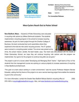 Contact: Marissa Perez-Dormitzer, 
District Recycling Coordinator 
(508) 979-1493 
recycling@newbedford-ma.gov 
Date: 12/2/14 
For Greater New Bedford Regional Immediate Release 
Refuse Management District 
Moo-Cyclers Reach Out to Potter School 
New Bedford, Mass. – Students of Potter Elementary were educated 
in recycling milk cartons by UMass Dartmouth students. The students 
implemented a recycling program in the school to increase recycling 
awareness. As part of a team project through the Charlton College of 
Business, the team conducted two lunch assemblies where they 
explained to the kids the milk carton recycling process. The 5th graders 
were involved in a recycling poster contest. The winner was picked out by 
Arnie, the corsair mascot. Janelle, the team leader, says, “Our team was very pleased with the results at 
Potter Elementary School, we hope they will continue recycling milk cartons with the program we 
implemented. Our goal is for the program to continue long after we are gone.” 
The project is part of a course called “Developing and Managing Work Teams.” Eight teams of four or five 
students from the management course are working on various projects to increase awareness of recycling 
in New Bedford and Dartmouth. 
"The goal is to learn about working in a team environment," said the course Professor Kellyann Berube 
Kowalski, adding that the theme of the project is to use a service learning project that enables the students 
to give to the community.” 
For more information, contact the Greater New Bedford Refuse District’s recycling office at (508) 
979-1493 or recycling@newbedford-ma.gov. Also, visit www.facebook.com/newbedfordrecycling. 
