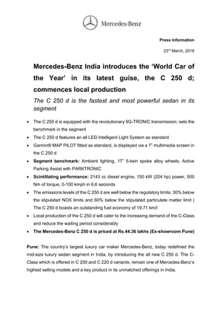 Press Information
23rd
March, 2016
Mercedes-Benz India introduces the ‘World Car of
the Year’ in its latest guise, the C 250 d;
commences local production
The C 250 d is the fastest and most powerful sedan in its
segment
 The C 250 d is equipped with the revolutionary 9G-TRONIC transmission; sets the
benchmark in the segment
 The C 250 d features an all LED Intelligent Light System as standard
 Garmin® MAP PILOT fitted as standard, is displayed via a 7” multimedia screen in
the C 250 d
 Segment benchmark: Ambient lighting, 17” 5-twin spoke alloy wheels, Active
Parking Assist with PARKTRONIC
 Scintillating performance: 2143 cc diesel engine, 150 kW (204 hp) power, 500
Nm of torque, 0-100 kmph in 6.6 seconds
 The emissions levels of the C 250 d are well below the regulatory limits; 30% below
the stipulated NOX limits and 60% below the stipulated particulate matter limit |
The C 250 d boasts an outstanding fuel economy of 19.71 km/l
 Local production of the C 250 d will cater to the increasing demand of the C-Class
and reduce the waiting period considerably
 The Mercedes-Benz C 250 d is priced at Rs.44.36 lakhs (Ex-showroom Pune)
Pune: The country’s largest luxury car maker Mercedes-Benz, today redefined the
mid-size luxury sedan segment in India, by introducing the all new C 250 d. The C-
Class which is offered in C 200 and C 220 d variants, remain one of Mercedes-Benz’s
highest selling models and a key product in its unmatched offerings in India.
 