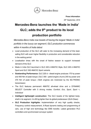 Press Information
29th
September, 2016
Mercedes-Benz launches the ‘Made in India’
GLC; adds the 9th
product to its local
production portfolio
Mercedes-Benz India now boasts of having the largest ‘Made in India’
portfolio in the luxury car segment | GLC production commences
within 4 months of India debut
 Local production of the GLC will cater to the increasing demand of this best-
selling SUV with even higher flexibility in production and considerable reduction
in the waiting period
 Localisation times with the onset of festive season to support increased
demand of the GLC
 Made in India GLC launched in GLC 220 d 4MATIC Style, GLC 220 d 4MATIC
Sport and GLC 300 4MATIC Sport variants
 Outstanding Performance: GLC 220 d - diesel engine produces 170 hp power
and 400 Nm of peak torque | GLC 300 - petrol engine churns 245 hp power and
370 Nm of peak torque | Both engines are motorized by the 9G-TRONIC
transmission
 The GLC features permanent 4MATIC all-wheel drive and a DYNAMIC
SELECT Controller with 5 driving modes: Comfort, Eco, Sport, Sport +,
Individual
 Intelligent lightweight construction: The GLC boasts of the lightest body-
shell in its segment, it is 80 kg lighter than its global predecessor (GLK-Class)
 GLC Production highlights: Implementation of very high quality checks,
Frequency control measurement, X-Road dynamic testing and programming of
cars, use of high end technology like EMS transfer, Latest generation PLC
controllers and synchronized conveyor system
 
