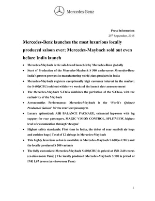 1
Press Information
25th
September, 2015
Mercedes-Benz launches the most luxurious locally
produced saloon ever; Mercedes-Maybach sold out even
before India launch
 Mercedes-Maybach is the sub-brand launched by Mercedes-Benz globally
 Start of Production of the Mercedes-Maybach S 500 underscores Mercedes-Benz
India’s proven prowess in manufacturing world-class products in India
 Mercedes-Maybach registers exceptionally high customer interest in the market;
the S 600(CBU) sold out within two weeks of the launch date announcement
 The Mercedes-Maybach S-Class combines the perfection of the S-Class, with the
exclusivity of the Maybach
 Aeroacoustics Performance: Mercedes-Maybach is the ‘World’s Quietest
Production Saloon’ for the rear seat passengers
 Luxury epitomized: AIR BALANCE PACKAGE, enhanced leg-room with leg
support for rear passengers, MAGIC VISION CONTROL, SPLITVIEW, highest
level of customization through ‘designo’
 Highest safety standards: First time in India, the debut of rear seatbelt air bags
and cushion bags | Total of 12 airbags in Mercedes-Maybach
 This highly luxurious sedan is available in Mercedes-Maybach S 600(as CBU) and
the locally produced S 500 variants
 The fully customized Mercedes-Maybach S 600(CBU) is priced at INR 2.60 crores
(ex-showroom Pune) | The locally produced Mercedes-Maybach S 500 is priced at
INR 1.67 crores (ex-showroom Pune)
 