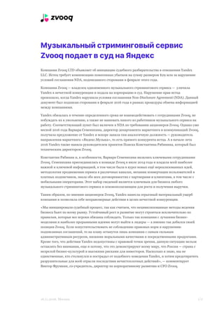 Музыкальный стриминговый сервис
Zvooq подает в суд на Яндекс
Компания Zvooq LTD объявляет об инициации судебного разбирательства в отношении Yandex
LLC. Истец требует компенсацию понесенных убытков на сумму размером $29 млн за нарушение
условий соглашения NDA, подписанного сторонами в феврале этого года.
Компания Zvooq — владелец одноименного музыкального стримингового сервиса — уличила
Yandex в нечестной конкуренции и подала на корпорацию в суд. Нарушение прав истца
произошло, когда Yandex нарушила условия соглашения Non-Disclosure Agreement (NDA). Данный
документ был подписан сторонами в феврале 2016 года в рамках процедуры обмена информацией
между компаниями.
Yandex обязалась в течение определенного срока не взаимодействовать с сотрудниками Zvooq, не
побуждать их к увольнению, а также не нанимать никого из работников музыкального сервиса на
работу. Соответствующий пункт был включен в NDA по требованию акционеров Zvooq. Однако уже
весной 2016 года Варвара Семенихина, директор департамента маркетинга и коммуникаций Zvooq,
получила предложение от Yandex и вскоре заняла там аналогичную должность — руководитель
направления маркетинга «Яндекс.Музыка», то есть прямого конкурента истца. А в начале лета
2016 Yandex также наняла руководителем проектов Поиска Константина Рябинина, который был
техническим директором Zvooq.
Константин Рябинин и, в особенности, Варвара Семенихина являлись ключевыми сотрудниками
Zvooq. Семенихина присоединилась к команде Zvooq в июле 2014 года и владела всей наиболее
важной и ключевой информацией, в том числе была в курсе новых ещё нереализованных идей,
методологии продвижения сервиса в различных каналах, механик конвертации пользователей в
платных подписчиков, знала обо всех договоренностях с партнерами и клиентами, в том числе с
мобильными операторами. Этот набор сведений является ключевым для бизнеса любого
музыкального стримингового сервиса и основополагающим для роста и получения выручки.
Таким образом, по мнению акционеров Zvooq, Yandex нанесла серьезный материальный ущерб
компании и позволила себе неправомерные действия в целях нечестной конкуренции.
«Мы инициировали судебный процесс, так как считаем, что нецивилизованные методы ведения
бизнеса бьют по всему рынку. Устойчивый рост и развитие могут строиться исключительно по
правилам, которые все игроки обязаны соблюдать. Только так компании с лучшими бизнес-
моделями и наиболее прорывными идеями могут выйти в лидеры — а именно так добился своей
позиции Zvooq. Если попустительствовать не соблюдению правовых норм и нарушению
подписанных соглашений, то на плаву останутся лишь компании с самым сильным
административным ресурсом, низкими моральными качествами и посредственными продуктами.
Кроме того, что действия Yandex недопустимы с правовой точки зрения, данную ситуацию нельзя
оставлять без внимания, еще и потому, что это демонстрируют всему миру, что Россия — страна с
незрелой бизнес-культурой и высокими рисками для инвесторов. Насколько я знаю, мы не
единственные, кто столкнулся и пострадал от подобного поведения Yandex, и хотим предотвратить
разрушительные для всей отрасли последствия нечистоплотных действий», — комментирует
Виктор Фрумкин, со-учредитель, директор по корпоративному развитию и CFO Zvooq.
16.11.2016. Москва S /21
 