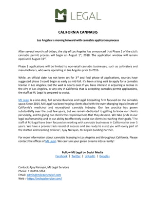 CALIFORNIA CANNABIS
Los Angeles is moving forward with cannabis application process
After several months of delays, the city of Los Angeles has announced that Phase 2 of the city’s
cannabis permit process will begin on August 1st, 2018. The application window will remain
open until August 31st.
Phase 2 applications will be limited to non-retail cannabis businesses, such as cultivators and
manufacturers, who were operating in Los Angeles prior to 2016.
While, an official date has not been set for 3rd and final phase of applications, sources have
suggested phase 3 could begin as early as mid-fall. It’s been a long wait to apply for a cannabis
license in Los Angeles, but the wait is nearly over.If you have interest in acquiring a license in
the city of Los Angeles, or any city in California that is accepting cannabis permit applications,
the staff at MJ Legal is prepared to assist.
MJ Legal is a one-stop, full service Business and Legal Consulting firm focused on the cannabis
space.Since 2014, MJ Legal has been helping clients deal with the ever-changing legal climate of
California’s medicinal and recreational cannabis industry. Our law practice has grown
substantially over the past few years, but we remain dedicated to getting to know our clients
personally, and to giving our clients the responsiveness that they deserve. We take pride in our
legal craftsmanship and in our ability to effectively assist our clients in reaching their goals."The
staff of MJ Legal have been focused on working with cannabis businesses in California for over 5
years. We have a proven track record of success and are ready to assist you with every part of
the startup and licensing process", Ajay Narayan, MJ Legal Founding Partner.
For more information about cannabis licensing in Los Angeles and throughout California. Please
contact the offices of MJ Legal. We can turn your green dreams into a reality!
Follow MJ Legal on Social Media
Facebook | Twitter | LinkedIn | Google+
Contact: Ajay Narayan, MJ Legal Services
Phone: 310-893-3262
Email: admin@mjlegalservice.com
Web :- https://mjlegalservice.com/
 