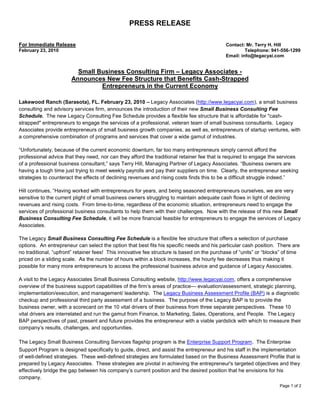 PRESS RELEASE

For Immediate Release                                                                       Contact: Mr. Terry H. Hill
February 23, 2010                                                                                    Telephone: 941-556-1299
                                                                                            Email: info@legacyai.com


                         Small Business Consulting Firm – Legacy Associates -
                       Announces New Fee Structure that Benefits Cash-Strapped
                                Entrepreneurs in the Current Economy

Lakewood Ranch (Sarasota), FL. February 23, 2010 – Legacy Associates (http://www.legacyai.com), a small business
consulting and advisory services firm, announces the introduction of their new Small Business Consulting Fee
Schedule. The new Legacy Consulting Fee Schedule provides a flexible fee structure that is affordable for "cash-
strapped" entrepreneurs to engage the services of a professional, veteran team of small business consultants. Legacy
Associates provide entrepreneurs of small business growth companies, as well as, entrepreneurs of startup ventures, with
a comprehensive combination of programs and services that cover a wide gamut of industries.

“Unfortunately, because of the current economic downturn, far too many entrepreneurs simply cannot afford the
professional advice that they need, nor can they afford the traditional retainer fee that is required to engage the services
of a professional business consultant,” says Terry Hill, Managing Partner of Legacy Associates. “Business owners are
having a tough time just trying to meet weekly payrolls and pay their suppliers on time. Clearly, the entrepreneur seeking
strategies to counteract the effects of declining revenues and rising costs finds this to be a difficult struggle indeed.”

Hill continues, “Having worked with entrepreneurs for years, and being seasoned entrepreneurs ourselves, we are very
sensitive to the current plight of small business owners struggling to maintain adequate cash flows in light of declining
revenues and rising costs. From time-to-time, regardless of the economic situation, entrepreneurs need to engage the
services of professional business consultants to help them with their challenges. Now with the release of this new Small
Business Consulting Fee Schedule, it will be more financial feasible for entrepreneurs to engage the services of Legacy
Associates.

The Legacy Small Business Consulting Fee Schedule is a flexible fee structure that offers a selection of purchase
options. An entrepreneur can select the option that best fits his specific needs and his particular cash position. There are
no traditional, “upfront” retainer fees! This innovative fee structure is based on the purchase of “units” or “blocks” of time
priced on a sliding scale. As the number of hours within a block increases, the hourly fee decreases thus making it
possible for many more entrepreneurs to access the professional business advice and guidance of Legacy Associates.

A visit to the Legacy Associates Small Business Consulting website, http://www.legacyai.com, offers a comprehensive
overview of the business support capabilities of the firm’s areas of practice--- evaluation/assessment, strategic planning,
implementation/execution, and management/ leadership. The Legacy Business Assessment Profile (BAP) is a diagnostic
checkup and professional third party assessment of a business. The purpose of the Legacy BAP is to provide the
business owner, with a scorecard on the 10 vital drivers of their business from three separate perspectives. These 10
vital drivers are interrelated and run the gamut from Finance, to Marketing, Sales, Operations, and People. The Legacy
BAP perspectives of past, present and future provides the entrepreneur with a viable yardstick with which to measure their
company’s results, challenges, and opportunities.

The Legacy Small Business Consulting Services flagship program is the Enterprise Support Program. The Enterprise
Support Program is designed specifically to guide, direct, and assist the entrepreneur and his staff in the implementation
of well-defined strategies. These well-defined strategies are formulated based on the Business Assessment Profile that is
prepared by Legacy Associates. These strategies are pivotal in achieving the entrepreneur's targeted objectives and they
effectively bridge the gap between his company’s current position and the desired position that he envisions for his
company.
                                                                                                                     Page 1 of 2
 