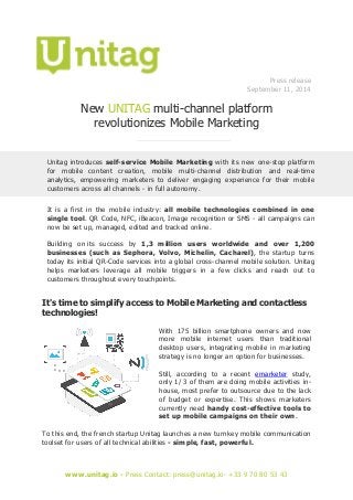 www.unitag.io - Press Contact: press@unitag.io- +33 9 70 80 53 43 
Press release 
September 11, 2014 
New UNITAG multi-channel platform 
revolutionizes Mobile Marketing 
Unitag introduces self-service Mobile Marketing with its new one-stop platform for mobile content creation, mobile multi-channel distribution and real-time analytics, empowering marketers to deliver engaging experience for their mobile customers across all channels - in full autonomy. 
It is a first in the mobile industry: all mobile technologies combined in one single tool. QR Code, NFC, iBeacon, Image recognition or SMS - all campaigns can now be set up, managed, edited and tracked online. 
Building on its success by 1,3 million users worldwide and over 1,200 businesses (such as Sephora, Volvo, Michelin, Cacharel), the startup turns today its initial QR-Code services into a global cross-channel mobile solution. Unitag helps marketers leverage all mobile triggers in a few clicks and reach out to customers throughout every touchpoints. 
It's time to simplify access to Mobile Marketing and contactless technologies! 
With 175 billion smartphone owners and now more mobile internet users than traditional desktop users, integrating mobile in marketing strategy is no longer an option for businesses. 
Still, according to a recent emarketer study, only 1/ 3 of them are doing mobile activities in- house, most prefer to outsource due to the lack of budget or expertise. This shows marketers currently need handy cost-effective tools to set up mobile campaigns on their own. 
To this end, the french startup Unitag launches a new turnkey mobile communication toolset for users of all technical abilities - simple, fast, powerful. 
 