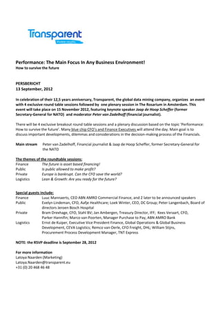 Performance: The Main Focus In Any Business Environment!
How to survive the future


PERSBERICHT
13 September, 2012

In celebration of their 12,5 years anniversary, Transparent, the global data mining company, organizes an event
with 4 exclusive round table sessions followed by one plenary session in The Rosarium in Amsterdam. This
event will take place on 15 November 2012, featuring keynote speaker Jaap de Hoop Scheffer (former
Secretary-General for NATO) and moderator Peter van Zadelhoff (financial journalist).

There will be 4 exclusive breakout round table sessions and a plenary discussion based on the topic ‘Performance:
How to survive the future’. Many blue chip CFO’s and Finance Executives will attend the day. Main goal is to
discuss important developments, dilemmas and considerations in the decision-making process of the Financials.

Main stream     Peter van Zadelhoff, Financial journalist & Jaap de Hoop Scheffer, former Secretary-General for
                the NATO

The themes of the roundtable sessions:
Finance        The future is asset based financing!
Public         Is public allowed to make profit?
Private        Europe is bankrupt. Can the CFO save the world?
Logistics      Lean & Growth: Are you ready for the future?


Special guests include:
Finance         Luuc Mannaerts, CEO ABN AMRO Commercial Finance, and 2 later to be announced speakers
Public          Evelyn Lindeman, CFO, Aafje Healthcare; Loek Winter, CEO, DC Group; Peter Langenbach, Board of
                directors Jeroen Bosch Hospital
Private         Bram Drexhage, CFO, Stahl BV; Jan Ambergen, Treasury Director, IFF; Kees Veraart, CFO,
                Parker Hannifin; Marco van Poorten, Manager Purchase to Pay, ABN AMRO Bank
Logistics       Ernst de Kuiper, Executive Vice President Finance, Global Operations & Global Business
                Development, CEVA Logistics; Remco van Oerle, CFO Freight, DHL; William Stijns,
                Procurement Process Development Manager, TNT Express

NOTE: the RSVP deadline is September 28, 2012

For more information
Latoya Naarden (Marketing)
Latoya.Naarden@transparent.eu
+31 (0) 20 468 46 48
 