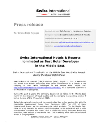 Press release
For Immediate Release
	
	
Swiss International Hotels & Resorts
nominated as Best Hotel Developer
in the Middle East.
Swiss International is a finalist at the Middle East Hospitality Awards
During the Dubai Hotel Show!
.
	
Baar (CH)/Ras al Khaimah (UAE)/Dammam (KSA), August 21, 2017 – Yesterday,
the Middle East Hotels announced that Swiss International is a finalist in the
category of Best Hotel Developer in the Middle East. Please see:
http://www.thehotelshow.com/awards/meha-shortlist/ for a complete overview of
the finalists in all categories.
During the past 2 years, the company developed 15 hotels in the Middle East,
mainly in the Kingdom of Saudi Arabia and the company is expecting another 5
before the end of the 4th
quarter of 2017.
Swiss International experienced the growth also due to her partnership with the
Hospitality Development Group from Dammam, KSA. The CEO of Swiss
International Arabia, as the partnership is called, explains: “In the Middle East,
there is a big demand by owners and developers to be associated with a solid
management company and brand, that is based on strong European Hospitality
standards, with a touch of the Middle East. That is exactly what Swiss International
Arabia is bringing them”.
	
 