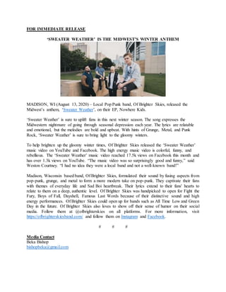 FOR IMMEDIATE RELEASE
‘SWEATER WEATHER’ IS THE MIDWEST’S WINTER ANTHEM
MADISON, WI (August 13, 2020) – Local Pop Punk band, Of Brighter Skies, released the
Midwest’s anthem, ‘Sweater Weather’, on their EP, Nowhere Kids.
‘Sweater Weather’ is sure to uplift fans in this next winter season. The song expresses the
Midwestern nightmare of going through seasonal depression each year. The lyrics are relatable
and emotional, but the melodies are bold and upbeat. With hints of Grunge, Metal, and Punk
Rock, ‘Sweater Weather’ is sure to bring light to the gloomy winters.
To help brighten up the gloomy winter times, Of Brighter Skies released the ‘Sweater Weather’
music video on YouTube and Facebook. The high energy music video is colorful, funny, and
rebellious. The ‘Sweater Weather’ music video reached 17.5k views on Facebook this month and
has over 1.3k views on YouTube. “The music video was so surprisingly good and funny,” said
Weston Courtney. “I had no idea they were a local band and not a well-known band!”
Madison, Wisconsin based band, Of Brighter Skies, formulated their sound by fusing aspects from
pop-punk, grunge, and metal to form a more modern take on pop-punk. They captivate their fans
with themes of everyday life and Sad Boi heartbreak. Their lyrics extend to their fans' hearts to
relate to them on a deep, authentic level. Of Brighter Skies was handpicked to open for Fight the
Fury, Boys of Fall, Dayshell, Famous Last Words because of their distinctive sound and high
energy performances. Of Brighter Skies could open up for bands such as All Time Low and Green
Day in the future. Of Brighter Skies also loves to show off their sense of humor on their social
media. Follow them at @ofbrighterskies on all platforms. For more information, visit
https://ofbrighterskiesband.com/ and follow them on Instagram and Facebook.
# # #
Media Contact
Beka Bishop
bishopbeka@gmail.com
 