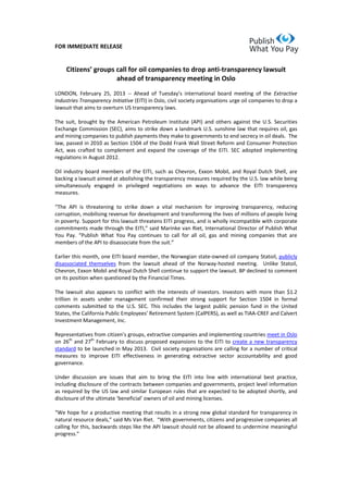 FOR IMMEDIATE RELEASE

Citizens’ groups call for oil companies to drop anti-transparency lawsuit
ahead of transparency meeting in Oslo
LONDON, February 25, 2013 -- Ahead   of   Tuesday’s   international   board   meeting   of   the   Extractive
Industries Transparency Initiative (EITI) in Oslo, civil society organisations urge oil companies to drop a
lawsuit that aims to overturn US transparency laws.
The suit, brought by the American Petroleum Institute (API) and others against the U.S. Securities
Exchange Commission (SEC), aims to strike down a landmark U.S. sunshine law that requires oil, gas
and mining companies to publish payments they make to governments to end secrecy in oil deals. The
law, passed in 2010 as Section 1504 of the Dodd Frank Wall Street Reform and Consumer Protection
Act, was crafted to complement and expand the coverage of the EITI. SEC adopted implementing
regulations in August 2012.
Oil industry board members of the EITI, such as Chevron, Exxon Mobil, and Royal Dutch Shell, are
backing a lawsuit aimed at abolishing the transparency measures required by the U.S. law while being
simultaneously engaged in privileged negotiations on ways to advance the EITI transparency
measures.
“The API is threatening to strike down a vital mechanism for improving transparency, reducing
corruption, mobilising revenue for development and transforming the lives of millions of people living
in poverty. Support for this lawsuit threatens EITI progress, and is wholly incompatible with corporate
commitments made through the EITI,” said Marinke van Riet, International Director of Publish What
You   Pay.   “Publish What You Pay continues to call for all oil, gas and mining companies that are
members of the API to disassociate from the  suit.”
Earlier this month, one EITI board member, the Norwegian state-owned oil company Statoil, publicly
disassociated themselves from the lawsuit ahead of the Norway-hosted meeting. Unlike Statoil,
Chevron, Exxon Mobil and Royal Dutch Shell continue to support the lawsuit. BP declined to comment
on its position when questioned by the Financial Times.
The lawsuit also appears to conflict with the interests of investors. Investors with more than $1.2
trillion in assets under management confirmed their strong support for Section 1504 in formal
comments submitted to the U.S. SEC. This includes the largest public pension fund in the United
States, the California Public Employees’  Retirement  System  (CalPERS),  as  well  as  TIAA-CREF and Calvert
Investment Management, Inc.
Representatives from citizen’s  groups,  extractive  companies  and  implementing  countries  meet in Oslo
on 26th and 27th February to discuss proposed expansions to the EITI to create a new transparency
standard to be launched in May 2013. Civil society organisations are calling for a number of critical
measures to improve EITI effectiveness in generating extractive sector accountability and good
governance.
Under discussion are issues that aim to bring the EITI into line with international best practice,
including disclosure of the contracts between companies and governments, project level information
as required by the US law and similar European rules that are expected to be adopted shortly, and
disclosure of the ultimate  ‘beneficial’ owners of oil and mining licenses.
“We hope for a productive meeting that results in a strong new global standard for transparency in
natural resource deals,”  said  Ms Van Riet.    “With  governments,  citizens  and  progressive  companies  all  
calling for this, backwards steps like the API lawsuit should not be allowed to undermine meaningful
progress.”

 