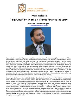CENTRE OF ISLAMIC
BANKING & ECONOMICS
Press Release
A Big Question Mark on Islamic Finance Industry
Muhammad Zubair Mughal
zubair.mughal@alhudacibe.com
Apparently, it is a matter of pleasure that global volume of Islamic Finance Industry has crossed $ 1.3 Trillion
approximately, which is, definitely, providing the best and compatible sources of finance with interest free modes.
According to a careful estimate, there are more than 2000 Islamic Financial Institutions are offering Islamic
Banking, Islamic Insurance (Takaful), Islamic Funds, Mudaraba, Islamic Bonds (Sukuk), Islamic Microfinance and
some other institutions actively providing Islamic financial services on different modes in adherence of Shari’ah
principles of Islamic Finance. If we look into the market share of above mentioned institutions, we get shocked
and depressed for a while with the fact that Islamic Banking and Finance has been nearly confined to the rich
people and as per the ideology of capitalism, the profit urge has captured the Islamic Financial Industry and
discriminated the underprivileged people and letting them deprived from Islamic financial services. Keeping in
view these facts, it should be said as the commercialism has captured Islamic Finance institutions in such a way
that business with and financing to the poor has gone astray from their agenda.
According to the facts and figures (March-2013) by Consultative Group to Assist the Poor (CGAP), (an associated
institution to the World Bank), the global volume of Islamic Microfinance has reached at USD 800 million with
serving about 1.3 million beneficiaries. While as per the latest research (July-2013) conducted by AlHuda Centre of
Excellence in Islamic Microfinance, the global volume of Islamic Microfinance has reached at $ 1 billion. Total
number of Islamic Microfinance Institutions is more than 300, operating around the globe while the share of
Islamic Microfinance is less than 1% from the overall volume of $ 1.3 trillion of Islamic Finance Industry, which,
itself, is a big question mark on Islamic finance industry and proving its misfortune. These stated facts and figures
give rise to different question such as: is social segmentation between poor and rich 1%: 99%? Does Islamic
Finance have financial resources only for the rich people? Not for the Poor? Is Islamic Finance an option only for
the particular segment of society? Is it justice system of Islam? Etc, whereas the answers to all these questions are
in negative and awful, definitely.
 