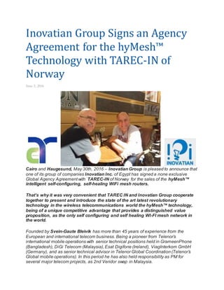 Inovatian Group Signs an Agency
Agreement for the hyMesh™
Technology with TAREC-IN of
Norway
June 3, 2016
Cairo and Haugesund, May 30th, 2016 – Inovatian Group is pleased to announce that
one of its group of companies Inovatian Inc. of Egypt has signed a none exclusive
Global Agency Agreement with TAREC-IN of Norway for the sales of the hyMesh™
intelligent self-configuring, self-healing WiFi mesh routers.
That’s why it was very convenient that TAREC IN and Inovatian Group cooperate
together to present and introduce the state of the art latest revolutionary
technology in the wireless telecommunications world the hyMesh™ technology,
being of a unique competitive advantage that provides a distinguished value
proposition, as the only self configuring and self healing WI-FI mesh network in
the world.
Founded by Svein-Gaute Bleivik has more than 45 years of experience from the
European and international telecom business. Being a pioneer from Telenor’s
international mobile operations with senior technical positions held in GrameenPhone
(Bangladesh), DiGi Telecom (Malaysia), Esat Digifone (Ireland), ViagInterkom GmbH
(Germany), and as senior technical advisor in Telenor Global Coordination (Telenor’s
Global mobile operations). In this period he has also held responsibility as PM for
several major telecom projects, as 2nd Vendor swap in Malaysia.
 