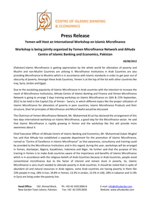 CENTRE OF ISLAMIC BANKING
& ECONOMICS
Press Release
Yemen will Host an International Workshop on Islamic Microfinance
Workshop is being jointly organized by Yemen Microfinance Network and AlHuda
Centre of Islamic Banking and Economics, Pakistan
28/08/2012
(Pakistan) Islamic Microfinance is getting appreciation by the whole world for alleviation of poverty and
Muslim and non-Muslim Countries are utilizing it. Microfinance Institutions in Arab Countries are also
providing Microfinance to Muslims which is in accordance with Islamic standards in order to get poor out of
obscurity of poverty. Amongst these Arab Countries, Yemen is at the top of the list with other countries like
Iraq, Syria, Jordan and Egypt.
Due to the escalating popularity of Islamic Microfinance in Arab countries with the intention to increase the
reach of Microfinance Institutions, AlHuda Centre of Islamic Banking and Finance and Yemen Microfinance
Network is going to arrange 2 days training workshop on Islamic Microfinance on 16th & 17th September,
2012 to be held in the Capital City of Yemen - Sana’a, in which different topics like the proper utilization of
Islamic Microfinance for alleviation of poverty in poor countries, Islamic Microfinance Products and their
structure, Shari’ah principles of Microfinance and MicroTakaful would be discussed.
The Chairman of Yemen Microfinance Network, Mr. Mohammed Al Lai has declared the arrangement of this
two days international workshop on Islamic Microfinance, a good step for the Microfinance sector. He said
that Islamic Microfinance is rapidly growing in Yemen and the workshop like this will provide more
awareness about it.
Chief Executive Officer of AlHuda Centre of Islamic Banking and Economics, Mr. Muhammad Zubair Mughal
has said that AlHuda has established a separate department for the promotion of Islamic Microfinance,
named as “Centre of Excellence in Islamic Microfinance” so that awareness, consultancy and training could
be provided to the Microfinance Institutions and in this regard, during this year, workshops will be arranged
in Yemen, Azerbaijan, Nigeria, Kazakhstan, Indonesia and Niger. He further said that the purpose of this
training in Yemen is to make Arab countries aware of the importance and benefits of Islamic Microfinance
which is in accordance with the religious beliefs of Arab Countries because in Arab Countries, people avoid
conventional microfinance due to the factor of interest and remain stuck in poverty. So, Islamic
Microfinance is very much needed to alleviate poverty in Arab countries. It should be noted that in spite of
abundant oil and natural resources in Arab regions, some Arab countries are having poverty in them like
23% people in Iraq, 18% in Iran, 34.8% in Yemen, 13.3% in Jordan, 12.5% in UAE, 28% in Lebanon and 11.9%
in Syria are living under the poverty line.
Head Office: 192- Ahmad Block, Ph: +92-42-35913096-8 E-mail: info@alhudacibe.com
New Garden Town Lahore, Pakistan. Fax: +92 -42-35913056 Website: www.alhudacibe.com
 