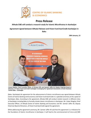 CENTRE OF ISLAMIC BANKING
& ECONOMICS
Press Release
AlHuda CIBE will conduct a research study for Islamic Microfinance in Azerbaijan
Agreement signed between AlHuda Pakistan and Vision Fund AzerCredit Azerbaijan in
Baku
28th January, 13
(Baku- Azerbaijan) An agreement for the advancement of Islamic microfinance was signed between AlHuda
Centre of Islamic Banking and Economics and Vision Fund AzerCredit in a splendid ceremony at the capital of
Azerbaijan, Baku. According to the agreement, AlHuda CIBE will conduct market research in different cities
of Azerbaijan including Baku to formally initiate Islamic microfinance in Azerbaijan. Mr. Zubair Mughal, Chief
Executive Officer, of AlHuda Centre of Islamic Banking and Economics and Mr. Sameer Jaffer Ali, Deputy
Chairman Board of Directors, of Vision Fund AzerCredit signed the agreement.
While addressing the agreement ceremony, Mr. Sameer Jaffer Ali said that this agreement is a milestone for
the foundation of Islamic microfinance in Azerbaijan. It will lead to the commencement of micro and SME
 
