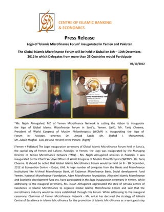 CENTRE OF ISLAMIC BANKING
& ECONOMICS
Press Release
Logo of ‘Islamic Microfinance Forum’ inaugurated in Yemen and Pakistan
The Global Islamic Microfinance Forum will be held in Dubai on 8th – 10th December,
2012 in which Delegates from more than 25 Countries would Participate
03/10/2012
“Ms. Najah Almugahed, MD of Yemen Microfinance Network is cutting the ribbon to inaugurate
the logo of Global Islamic Microfinance Forum in Sana’a, Yemen. (Left), Mr. Tariq Cheema,
President of World Congress of Muslim Philanthropists (WCMP) is inaugurating the logo of
Forum in Pakistan, whereas Dr. Amjad Saqib, Mr. Shahid I. Mohammed,
Mr. Zubair Mughal - CEO are also Present in the Picture. (Right)”
(Yemen + Pakistan) The Logo inauguration ceremony of Global Islamic Microfinance Forum held in Sana’a,
the capital city of Yemen and Lahore, Pakistan. In Yemen, the Logo was inaugurated by the Managing
Director of Yemen Microfinance Network (YMN) - Ms. Najah Almugahed whereas in Pakistan, it was
inaugurated by the Chief Executive Officer of World Congress of Muslim Philanthropists (WCMP) - Dr. Tariq
Cheema. It should be noted that Global Islamic Microfinance Forum would be held on 8 - 10 December,
2012 at Convention Centre – Dubai, UAE. A huge number of delegates from the Banks and Microfinance
Institutions like Al-Amal Microfinance Bank, Al Tadamun Microfinance Bank, Social development Fund
Yemen, National Microfinance Foundation, Aden Microfinance Foundation, Alkuraimi Islamic Microfinance
and Economic development fund etc. have participated in this logo inauguration ceremony in Yemen. While
addressing to the inaugural ceremony, Ms. Najah Almugahed appreciated the step of AlHuda Centre of
Excellence in Islamic Microfinance to organize Global Islamic Microfinance Forum and said that the
microfinance industry would be more established through this Forum. While addressing to the inaugural
ceremony, Chairman of Yemen Microfinance Network - Mr. Al-Lai has declared the strategy of AlHuda
Centre of Excellence in Islamic Microfinance for the promotion of Islamic Microfinance as a very good step
 
