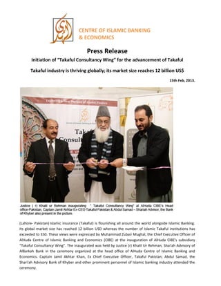 CENTRE OF ISLAMIC BANKING
& ECONOMICS
Press Release
Initiation of “Takaful Consultancy Wing” for the advancement of Takaful
Takaful industry is thriving globally; its market size reaches 12 billion US$
15th Feb, 2013.
(Lahore- Pakistan) Islamic insurance (Takaful) is flourishing all around the world alongside Islamic Banking.
Its global market size has reached 12 billion USD whereas the number of Islamic Takaful institutions has
exceeded to 350. These views were expressed by Muhammad Zubair Mughal, the Chief Executive Officer of
AlHuda Centre of Islamic Banking and Economics (CIBE) at the inauguration of AlHuda CIBE's subsidiary
"Takaful Consultancy Wing". The inaugurated was held by Justice (r) Khalil Ur Rehman, Shai'ah Advisory of
AlBarkah Bank in the ceremony organized at the head office of AlHuda Centre of Islamic Banking and
Economics. Captain Jamil Akhtar Khan, Ex Chief Executive Officer, Takaful Pakistan, Abdul Samad, the
Shari'ah Advisory Bank of Khyber and other prominent personnel of Islamic banking industry attended the
ceremony.
 