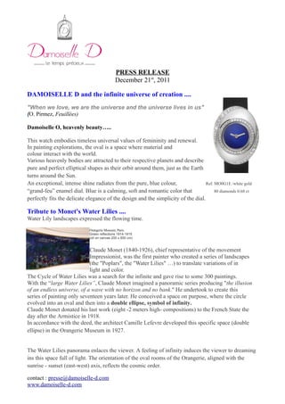 PRESS RELEASE
December 21st
, 2011
DAMOISELLE D and the infinite universe of creation ....
"When we love, we are the universe and the universe lives in us"
(O. Pirmez, Feuillées)
Damoiselle O, heavenly beauty…..
This watch embodies timeless universal values of femininity and renewal.
In painting explorations, the oval is a space where material and
colour interact with the world.
Various heavenly bodies are attracted to their respective planets and describe
pure and perfect elliptical shapes as their orbit around them, just as the Earth
turns around the Sun.
An exceptional, intense shine radiates from the pure, blue colour, Ref. MO0G1E /white gold
“grand-feu” enamel dial. Blue is a calming, soft and romantic color that 80 diamonds 0.68 ct
perfectly fits the delicate elegance of the design and the simplicity of the dial.
Tribute to Monet's Water Lilies ....
Water Lily landscapes expressed the flowing time.
Orangerie Museum, Paris
Green reflections 1914-1915
(oil on canvas 200 x 850 cm)
Claude Monet (1840-1926), chief representative of the movement
Impressionist, was the first painter who created a series of landscapes
(the "Poplars", the "Water Lilies" …) to translate variations of in
light and color.
The Cycle of Water Lilies was a search for the infinite and gave rise to some 300 paintings.
With the “large Water Lilies”, Claude Monet imagined a panoramic series producing "the illusion
of an endless universe, of a wave with no horizon and no bank." He undertook to create this
series of painting only seventeen years later. He conceived a space on purpose, where the circle
evolved into an oval and then into a double ellipse, symbol of infinity.
Claude Monet donated his last work (eight -2 meters high- compositions) to the French State the
day after the Armistice in 1918.
In accordance with the deed, the architect Camille Lefevre developed this specific space (double
ellipse) in the Orangerie Museum in 1927.
The Water Lilies panorama enlaces the viewer. A feeling of infinity induces the viewer to dreaming
ins this space full of light. The orientation of the oval rooms of the Orangerie, aligned with the
sunrise - sunset (east-west) axis, reflects the cosmic order.
contact : presse@damoiselle-d.com
www.damoiselle-d.com
 